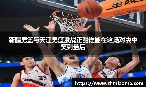 新疆男篮与天津男篮激战正酣谁能在这场对决中笑到最后