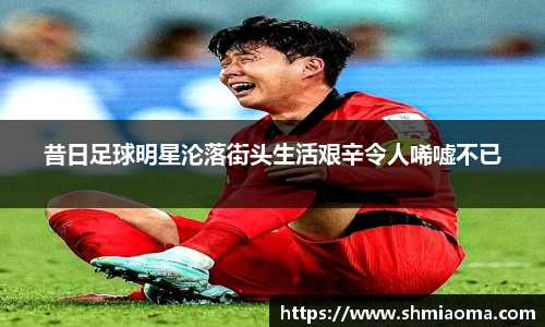 昔日足球明星沦落街头生活艰辛令人唏嘘不已