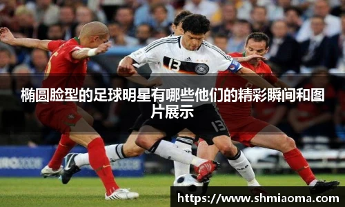 椭圆脸型的足球明星有哪些他们的精彩瞬间和图片展示