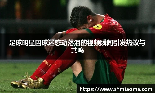 足球明星因球迷感动落泪的视频瞬间引发热议与共鸣